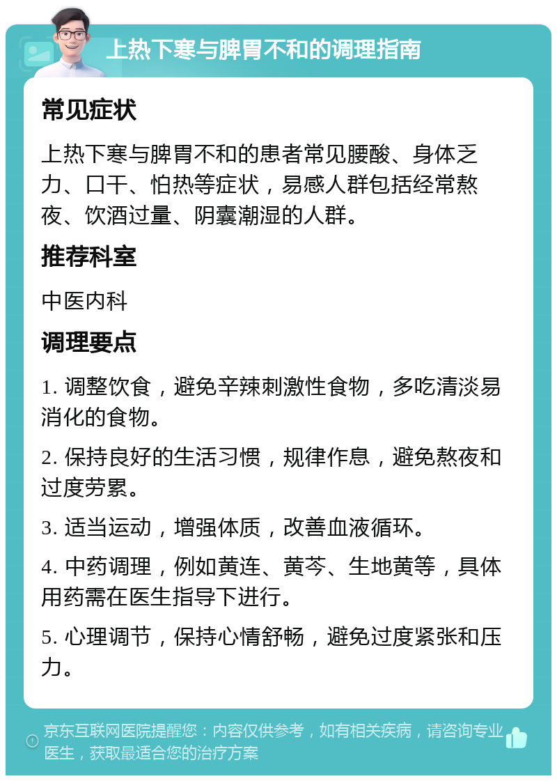 上热下寒与脾胃不和的调理指南 常见症状 上热下寒与脾胃不和的患者常见腰酸、身体乏力、口干、怕热等症状，易感人群包括经常熬夜、饮酒过量、阴囊潮湿的人群。 推荐科室 中医内科 调理要点 1. 调整饮食，避免辛辣刺激性食物，多吃清淡易消化的食物。 2. 保持良好的生活习惯，规律作息，避免熬夜和过度劳累。 3. 适当运动，增强体质，改善血液循环。 4. 中药调理，例如黄连、黄芩、生地黄等，具体用药需在医生指导下进行。 5. 心理调节，保持心情舒畅，避免过度紧张和压力。