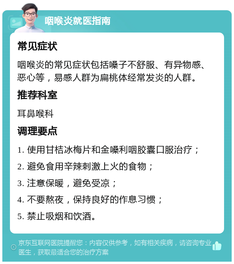 咽喉炎就医指南 常见症状 咽喉炎的常见症状包括嗓子不舒服、有异物感、恶心等，易感人群为扁桃体经常发炎的人群。 推荐科室 耳鼻喉科 调理要点 1. 使用甘桔冰梅片和金嗓利咽胶囊口服治疗； 2. 避免食用辛辣刺激上火的食物； 3. 注意保暖，避免受凉； 4. 不要熬夜，保持良好的作息习惯； 5. 禁止吸烟和饮酒。