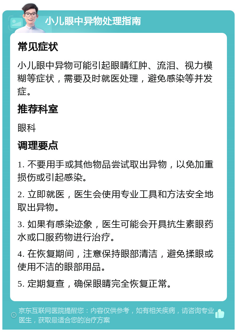 小儿眼中异物处理指南 常见症状 小儿眼中异物可能引起眼睛红肿、流泪、视力模糊等症状，需要及时就医处理，避免感染等并发症。 推荐科室 眼科 调理要点 1. 不要用手或其他物品尝试取出异物，以免加重损伤或引起感染。 2. 立即就医，医生会使用专业工具和方法安全地取出异物。 3. 如果有感染迹象，医生可能会开具抗生素眼药水或口服药物进行治疗。 4. 在恢复期间，注意保持眼部清洁，避免揉眼或使用不洁的眼部用品。 5. 定期复查，确保眼睛完全恢复正常。