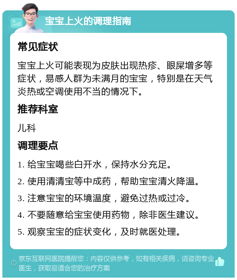 宝宝上火的调理指南 常见症状 宝宝上火可能表现为皮肤出现热疹、眼屎增多等症状，易感人群为未满月的宝宝，特别是在天气炎热或空调使用不当的情况下。 推荐科室 儿科 调理要点 1. 给宝宝喝些白开水，保持水分充足。 2. 使用清清宝等中成药，帮助宝宝清火降温。 3. 注意宝宝的环境温度，避免过热或过冷。 4. 不要随意给宝宝使用药物，除非医生建议。 5. 观察宝宝的症状变化，及时就医处理。