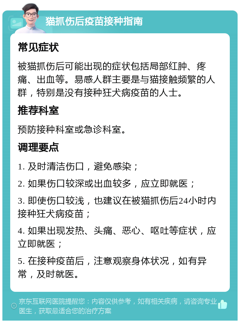 猫抓伤后疫苗接种指南 常见症状 被猫抓伤后可能出现的症状包括局部红肿、疼痛、出血等。易感人群主要是与猫接触频繁的人群，特别是没有接种狂犬病疫苗的人士。 推荐科室 预防接种科室或急诊科室。 调理要点 1. 及时清洁伤口，避免感染； 2. 如果伤口较深或出血较多，应立即就医； 3. 即使伤口较浅，也建议在被猫抓伤后24小时内接种狂犬病疫苗； 4. 如果出现发热、头痛、恶心、呕吐等症状，应立即就医； 5. 在接种疫苗后，注意观察身体状况，如有异常，及时就医。