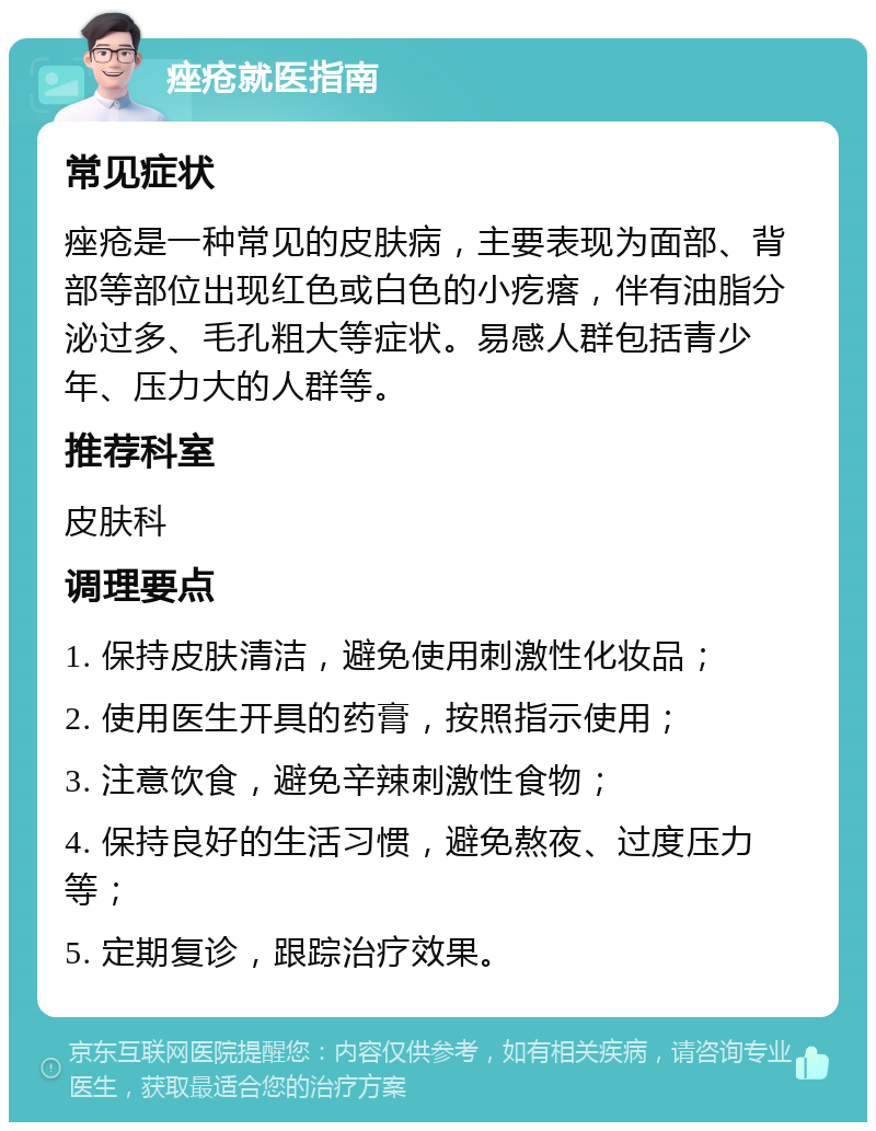 痤疮就医指南 常见症状 痤疮是一种常见的皮肤病，主要表现为面部、背部等部位出现红色或白色的小疙瘩，伴有油脂分泌过多、毛孔粗大等症状。易感人群包括青少年、压力大的人群等。 推荐科室 皮肤科 调理要点 1. 保持皮肤清洁，避免使用刺激性化妆品； 2. 使用医生开具的药膏，按照指示使用； 3. 注意饮食，避免辛辣刺激性食物； 4. 保持良好的生活习惯，避免熬夜、过度压力等； 5. 定期复诊，跟踪治疗效果。