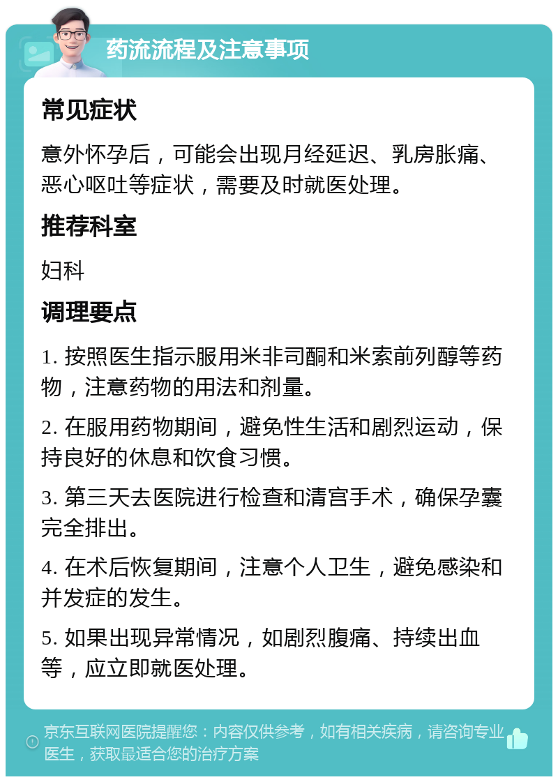 药流流程及注意事项 常见症状 意外怀孕后，可能会出现月经延迟、乳房胀痛、恶心呕吐等症状，需要及时就医处理。 推荐科室 妇科 调理要点 1. 按照医生指示服用米非司酮和米索前列醇等药物，注意药物的用法和剂量。 2. 在服用药物期间，避免性生活和剧烈运动，保持良好的休息和饮食习惯。 3. 第三天去医院进行检查和清宫手术，确保孕囊完全排出。 4. 在术后恢复期间，注意个人卫生，避免感染和并发症的发生。 5. 如果出现异常情况，如剧烈腹痛、持续出血等，应立即就医处理。