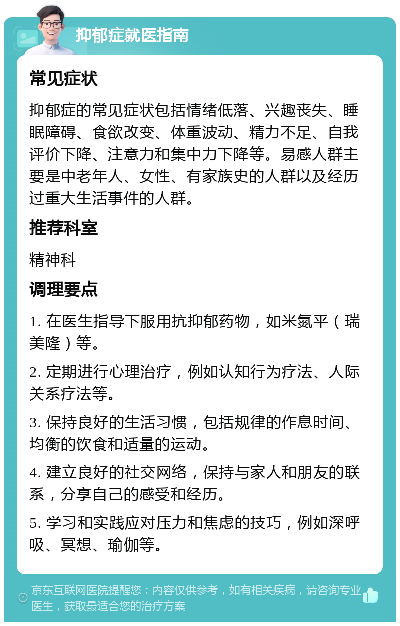 抑郁症就医指南 常见症状 抑郁症的常见症状包括情绪低落、兴趣丧失、睡眠障碍、食欲改变、体重波动、精力不足、自我评价下降、注意力和集中力下降等。易感人群主要是中老年人、女性、有家族史的人群以及经历过重大生活事件的人群。 推荐科室 精神科 调理要点 1. 在医生指导下服用抗抑郁药物，如米氮平（瑞美隆）等。 2. 定期进行心理治疗，例如认知行为疗法、人际关系疗法等。 3. 保持良好的生活习惯，包括规律的作息时间、均衡的饮食和适量的运动。 4. 建立良好的社交网络，保持与家人和朋友的联系，分享自己的感受和经历。 5. 学习和实践应对压力和焦虑的技巧，例如深呼吸、冥想、瑜伽等。