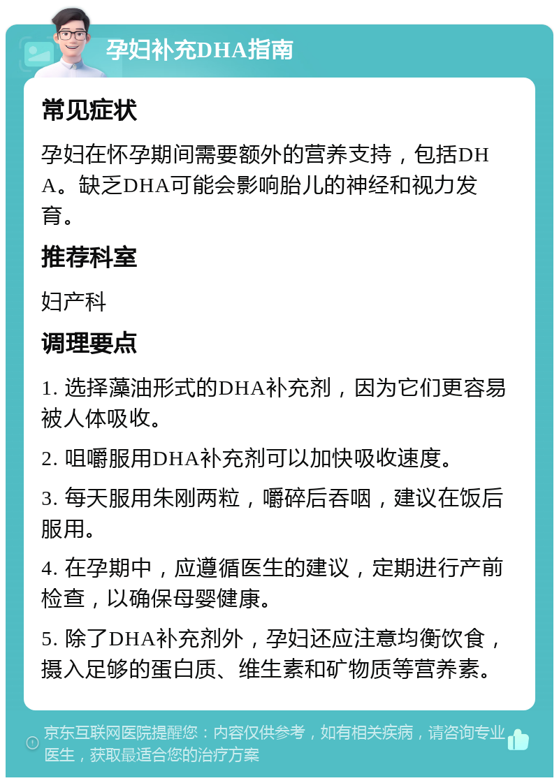 孕妇补充DHA指南 常见症状 孕妇在怀孕期间需要额外的营养支持，包括DHA。缺乏DHA可能会影响胎儿的神经和视力发育。 推荐科室 妇产科 调理要点 1. 选择藻油形式的DHA补充剂，因为它们更容易被人体吸收。 2. 咀嚼服用DHA补充剂可以加快吸收速度。 3. 每天服用朱刚两粒，嚼碎后吞咽，建议在饭后服用。 4. 在孕期中，应遵循医生的建议，定期进行产前检查，以确保母婴健康。 5. 除了DHA补充剂外，孕妇还应注意均衡饮食，摄入足够的蛋白质、维生素和矿物质等营养素。