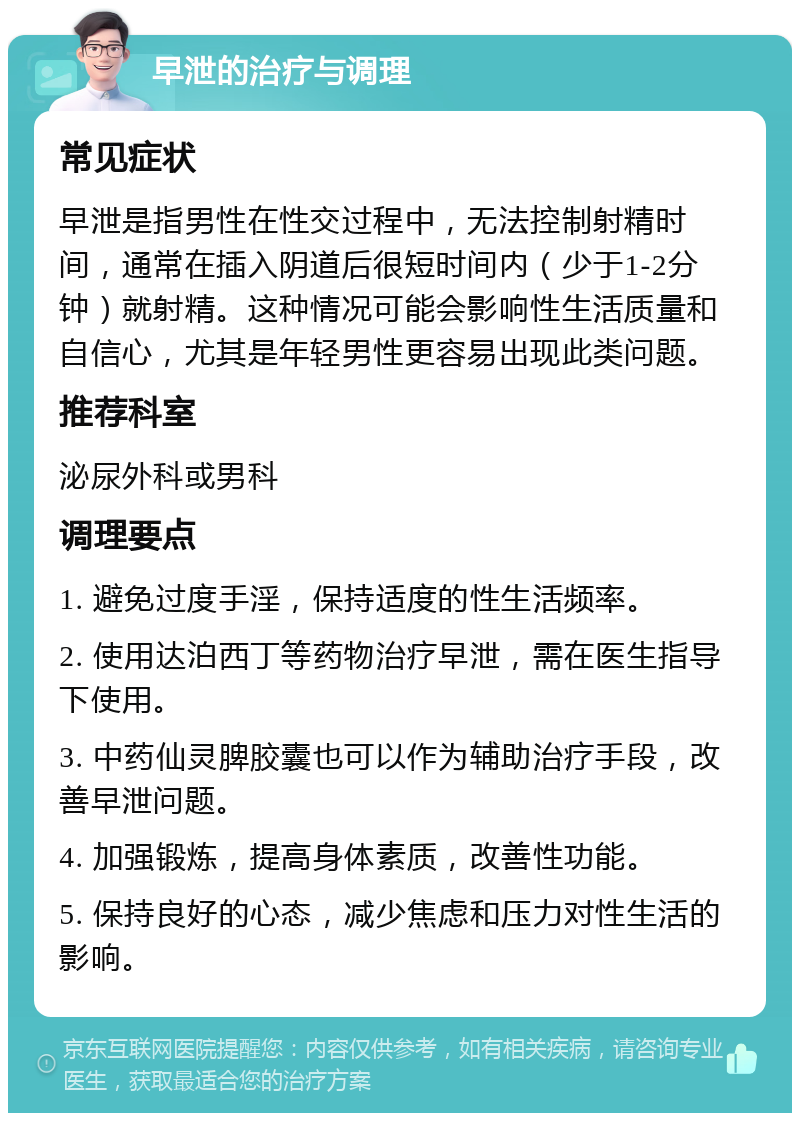 早泄的治疗与调理 常见症状 早泄是指男性在性交过程中，无法控制射精时间，通常在插入阴道后很短时间内（少于1-2分钟）就射精。这种情况可能会影响性生活质量和自信心，尤其是年轻男性更容易出现此类问题。 推荐科室 泌尿外科或男科 调理要点 1. 避免过度手淫，保持适度的性生活频率。 2. 使用达泊西丁等药物治疗早泄，需在医生指导下使用。 3. 中药仙灵脾胶囊也可以作为辅助治疗手段，改善早泄问题。 4. 加强锻炼，提高身体素质，改善性功能。 5. 保持良好的心态，减少焦虑和压力对性生活的影响。