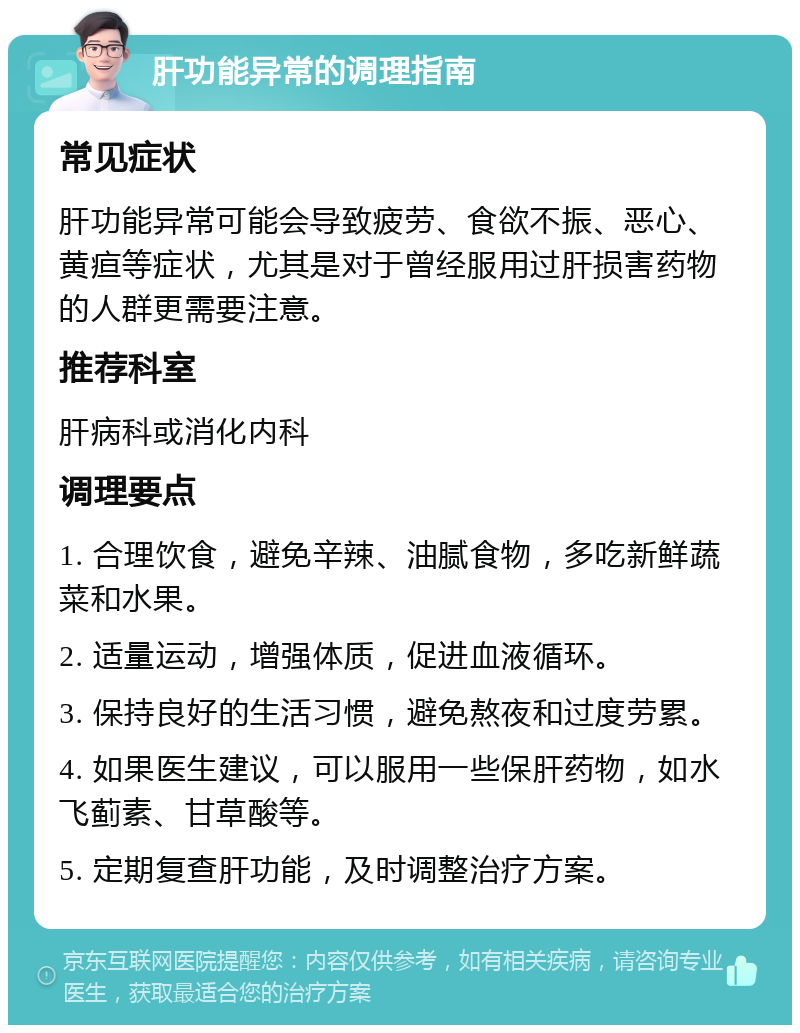 肝功能异常的调理指南 常见症状 肝功能异常可能会导致疲劳、食欲不振、恶心、黄疸等症状，尤其是对于曾经服用过肝损害药物的人群更需要注意。 推荐科室 肝病科或消化内科 调理要点 1. 合理饮食，避免辛辣、油腻食物，多吃新鲜蔬菜和水果。 2. 适量运动，增强体质，促进血液循环。 3. 保持良好的生活习惯，避免熬夜和过度劳累。 4. 如果医生建议，可以服用一些保肝药物，如水飞蓟素、甘草酸等。 5. 定期复查肝功能，及时调整治疗方案。