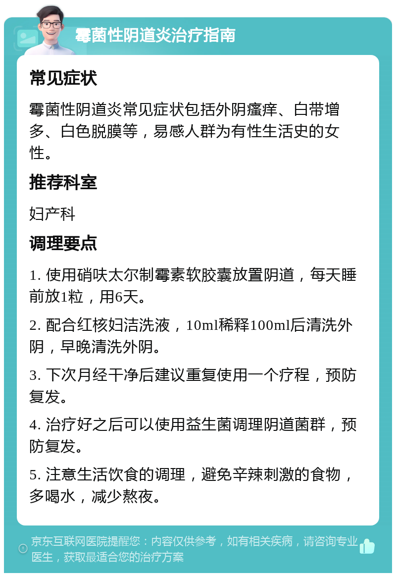 霉菌性阴道炎治疗指南 常见症状 霉菌性阴道炎常见症状包括外阴瘙痒、白带增多、白色脱膜等，易感人群为有性生活史的女性。 推荐科室 妇产科 调理要点 1. 使用硝呋太尔制霉素软胶囊放置阴道，每天睡前放1粒，用6天。 2. 配合红核妇洁洗液，10ml稀释100ml后清洗外阴，早晚清洗外阴。 3. 下次月经干净后建议重复使用一个疗程，预防复发。 4. 治疗好之后可以使用益生菌调理阴道菌群，预防复发。 5. 注意生活饮食的调理，避免辛辣刺激的食物，多喝水，减少熬夜。