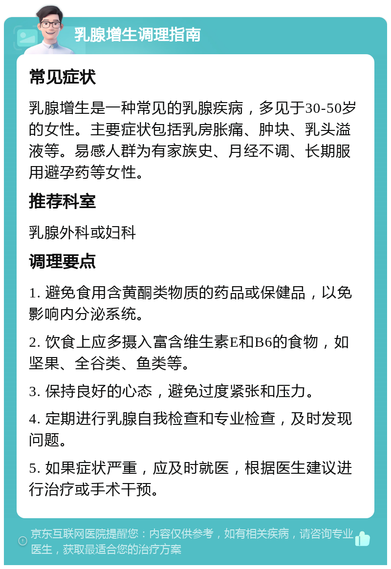 乳腺增生调理指南 常见症状 乳腺增生是一种常见的乳腺疾病，多见于30-50岁的女性。主要症状包括乳房胀痛、肿块、乳头溢液等。易感人群为有家族史、月经不调、长期服用避孕药等女性。 推荐科室 乳腺外科或妇科 调理要点 1. 避免食用含黄酮类物质的药品或保健品，以免影响内分泌系统。 2. 饮食上应多摄入富含维生素E和B6的食物，如坚果、全谷类、鱼类等。 3. 保持良好的心态，避免过度紧张和压力。 4. 定期进行乳腺自我检查和专业检查，及时发现问题。 5. 如果症状严重，应及时就医，根据医生建议进行治疗或手术干预。