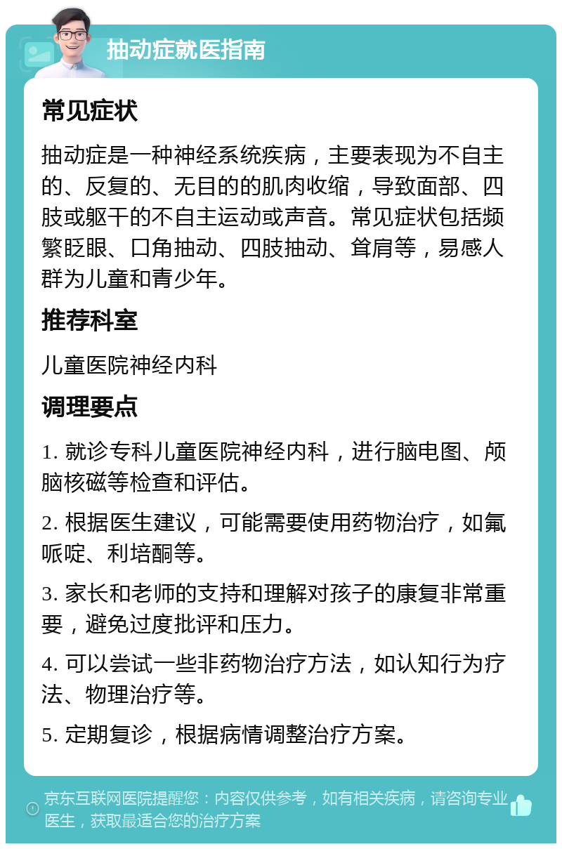 抽动症就医指南 常见症状 抽动症是一种神经系统疾病，主要表现为不自主的、反复的、无目的的肌肉收缩，导致面部、四肢或躯干的不自主运动或声音。常见症状包括频繁眨眼、口角抽动、四肢抽动、耸肩等，易感人群为儿童和青少年。 推荐科室 儿童医院神经内科 调理要点 1. 就诊专科儿童医院神经内科，进行脑电图、颅脑核磁等检查和评估。 2. 根据医生建议，可能需要使用药物治疗，如氟哌啶、利培酮等。 3. 家长和老师的支持和理解对孩子的康复非常重要，避免过度批评和压力。 4. 可以尝试一些非药物治疗方法，如认知行为疗法、物理治疗等。 5. 定期复诊，根据病情调整治疗方案。