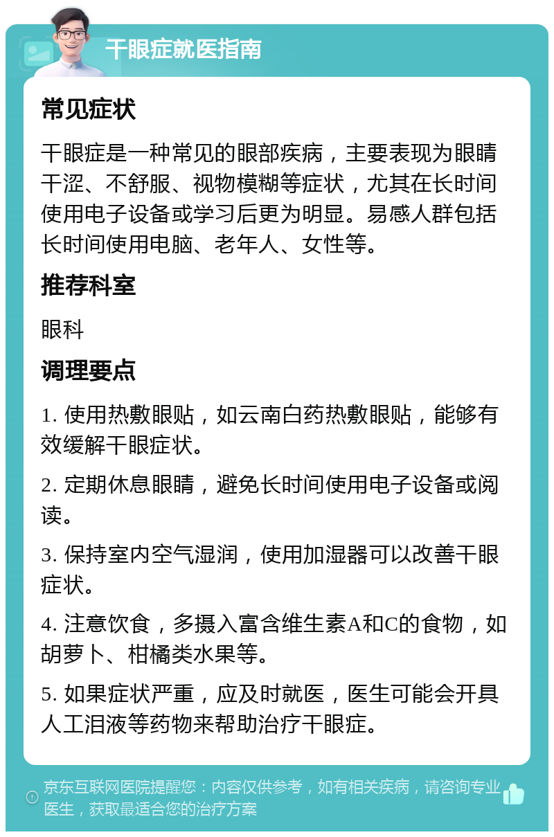 干眼症就医指南 常见症状 干眼症是一种常见的眼部疾病，主要表现为眼睛干涩、不舒服、视物模糊等症状，尤其在长时间使用电子设备或学习后更为明显。易感人群包括长时间使用电脑、老年人、女性等。 推荐科室 眼科 调理要点 1. 使用热敷眼贴，如云南白药热敷眼贴，能够有效缓解干眼症状。 2. 定期休息眼睛，避免长时间使用电子设备或阅读。 3. 保持室内空气湿润，使用加湿器可以改善干眼症状。 4. 注意饮食，多摄入富含维生素A和C的食物，如胡萝卜、柑橘类水果等。 5. 如果症状严重，应及时就医，医生可能会开具人工泪液等药物来帮助治疗干眼症。