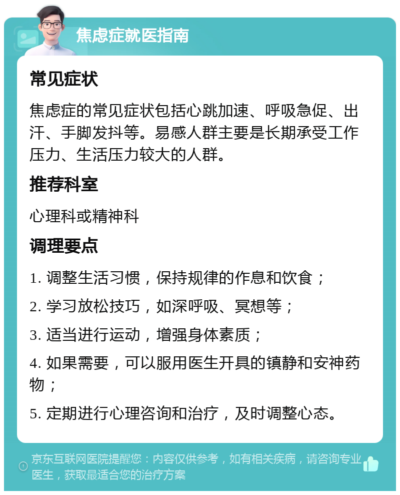 焦虑症就医指南 常见症状 焦虑症的常见症状包括心跳加速、呼吸急促、出汗、手脚发抖等。易感人群主要是长期承受工作压力、生活压力较大的人群。 推荐科室 心理科或精神科 调理要点 1. 调整生活习惯，保持规律的作息和饮食； 2. 学习放松技巧，如深呼吸、冥想等； 3. 适当进行运动，增强身体素质； 4. 如果需要，可以服用医生开具的镇静和安神药物； 5. 定期进行心理咨询和治疗，及时调整心态。