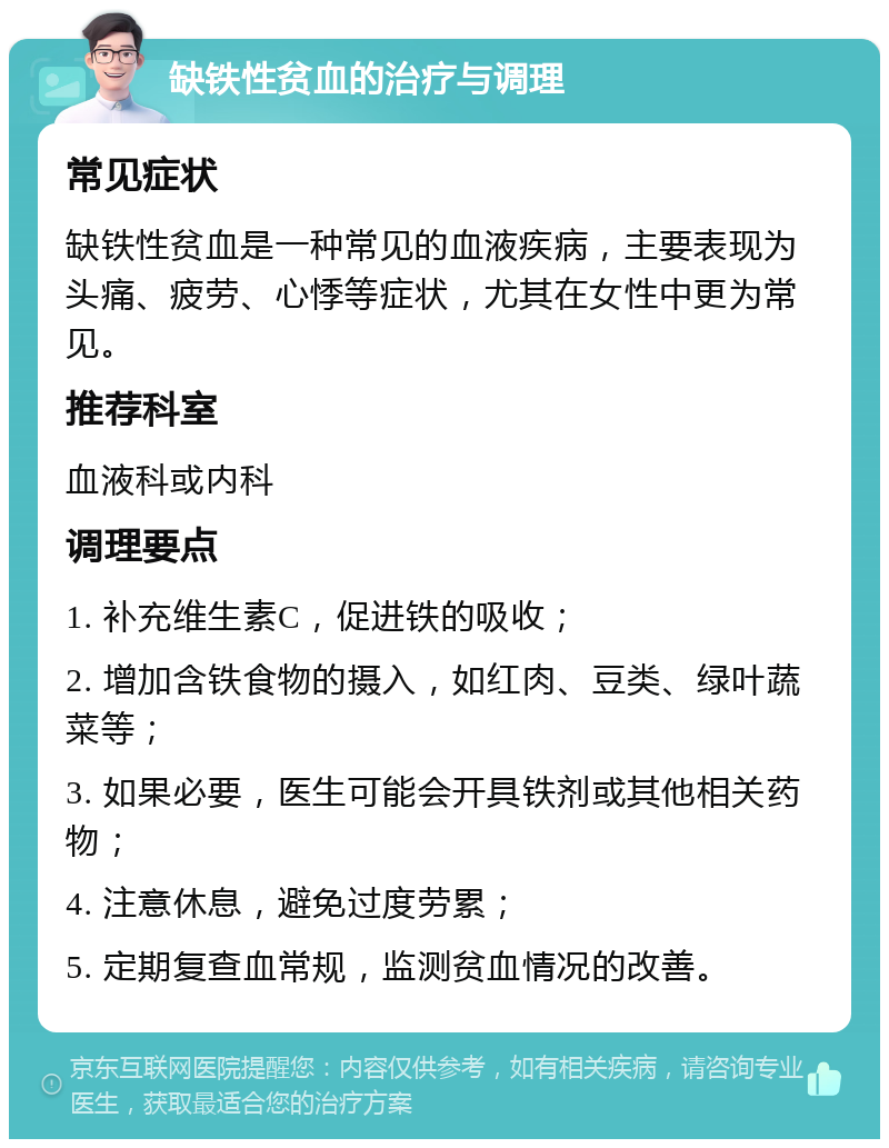 缺铁性贫血的治疗与调理 常见症状 缺铁性贫血是一种常见的血液疾病，主要表现为头痛、疲劳、心悸等症状，尤其在女性中更为常见。 推荐科室 血液科或内科 调理要点 1. 补充维生素C，促进铁的吸收； 2. 增加含铁食物的摄入，如红肉、豆类、绿叶蔬菜等； 3. 如果必要，医生可能会开具铁剂或其他相关药物； 4. 注意休息，避免过度劳累； 5. 定期复查血常规，监测贫血情况的改善。