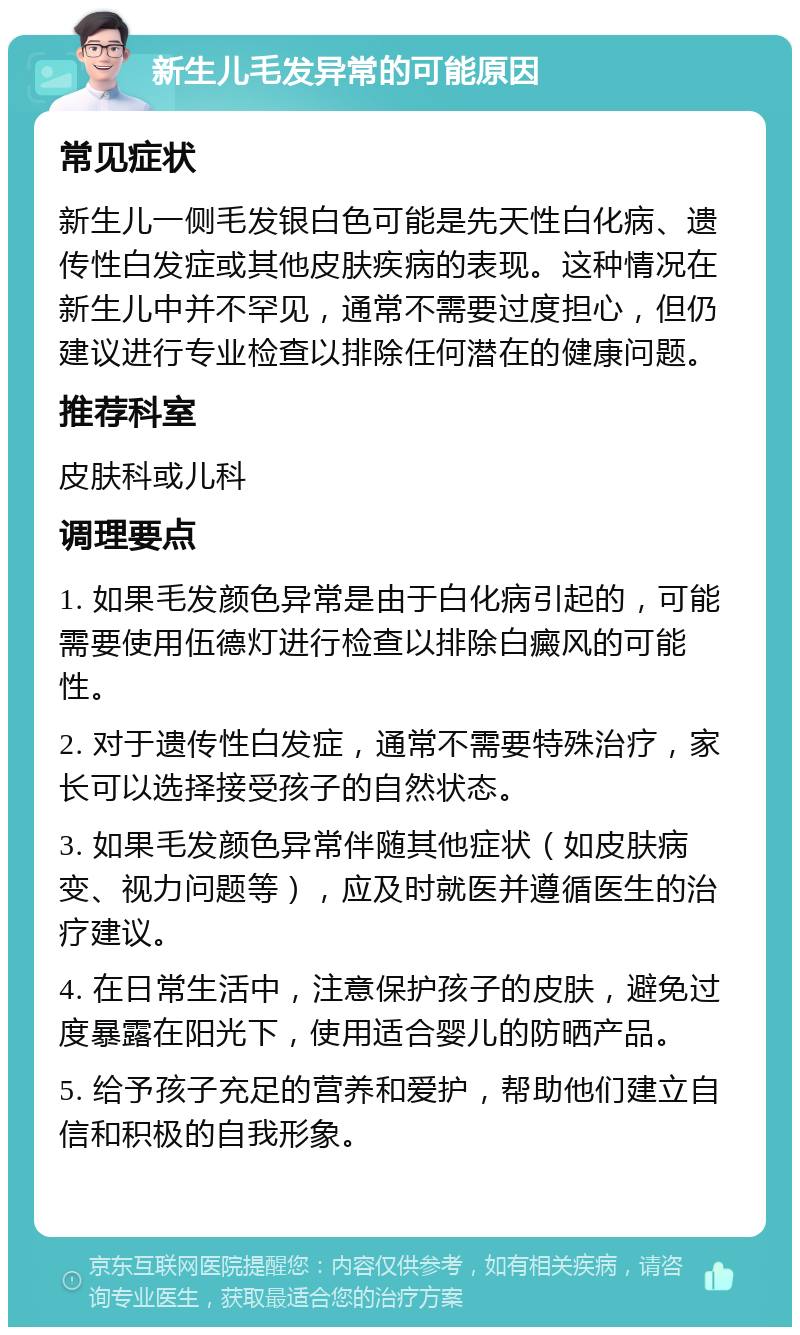 新生儿毛发异常的可能原因 常见症状 新生儿一侧毛发银白色可能是先天性白化病、遗传性白发症或其他皮肤疾病的表现。这种情况在新生儿中并不罕见，通常不需要过度担心，但仍建议进行专业检查以排除任何潜在的健康问题。 推荐科室 皮肤科或儿科 调理要点 1. 如果毛发颜色异常是由于白化病引起的，可能需要使用伍德灯进行检查以排除白癜风的可能性。 2. 对于遗传性白发症，通常不需要特殊治疗，家长可以选择接受孩子的自然状态。 3. 如果毛发颜色异常伴随其他症状（如皮肤病变、视力问题等），应及时就医并遵循医生的治疗建议。 4. 在日常生活中，注意保护孩子的皮肤，避免过度暴露在阳光下，使用适合婴儿的防晒产品。 5. 给予孩子充足的营养和爱护，帮助他们建立自信和积极的自我形象。