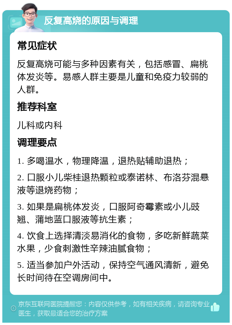 反复高烧的原因与调理 常见症状 反复高烧可能与多种因素有关，包括感冒、扁桃体发炎等。易感人群主要是儿童和免疫力较弱的人群。 推荐科室 儿科或内科 调理要点 1. 多喝温水，物理降温，退热贴辅助退热； 2. 口服小儿柴桂退热颗粒或泰诺林、布洛芬混悬液等退烧药物； 3. 如果是扁桃体发炎，口服阿奇霉素或小儿豉翘、蒲地蓝口服液等抗生素； 4. 饮食上选择清淡易消化的食物，多吃新鲜蔬菜水果，少食刺激性辛辣油腻食物； 5. 适当参加户外活动，保持空气通风清新，避免长时间待在空调房间中。