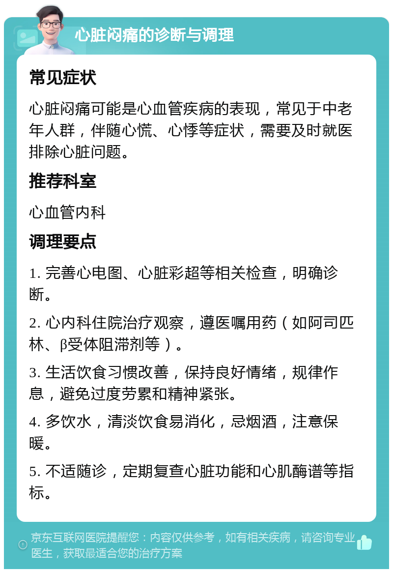 心脏闷痛的诊断与调理 常见症状 心脏闷痛可能是心血管疾病的表现，常见于中老年人群，伴随心慌、心悸等症状，需要及时就医排除心脏问题。 推荐科室 心血管内科 调理要点 1. 完善心电图、心脏彩超等相关检查，明确诊断。 2. 心内科住院治疗观察，遵医嘱用药（如阿司匹林、β受体阻滞剂等）。 3. 生活饮食习惯改善，保持良好情绪，规律作息，避免过度劳累和精神紧张。 4. 多饮水，清淡饮食易消化，忌烟酒，注意保暖。 5. 不适随诊，定期复查心脏功能和心肌酶谱等指标。