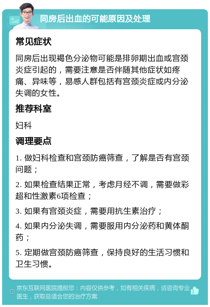 同房后出血的可能原因及处理 常见症状 同房后出现褐色分泌物可能是排卵期出血或宫颈炎症引起的，需要注意是否伴随其他症状如疼痛、异味等，易感人群包括有宫颈炎症或内分泌失调的女性。 推荐科室 妇科 调理要点 1. 做妇科检查和宫颈防癌筛查，了解是否有宫颈问题； 2. 如果检查结果正常，考虑月经不调，需要做彩超和性激素6项检查； 3. 如果有宫颈炎症，需要用抗生素治疗； 4. 如果内分泌失调，需要服用内分泌药和黄体酮药； 5. 定期做宫颈防癌筛查，保持良好的生活习惯和卫生习惯。