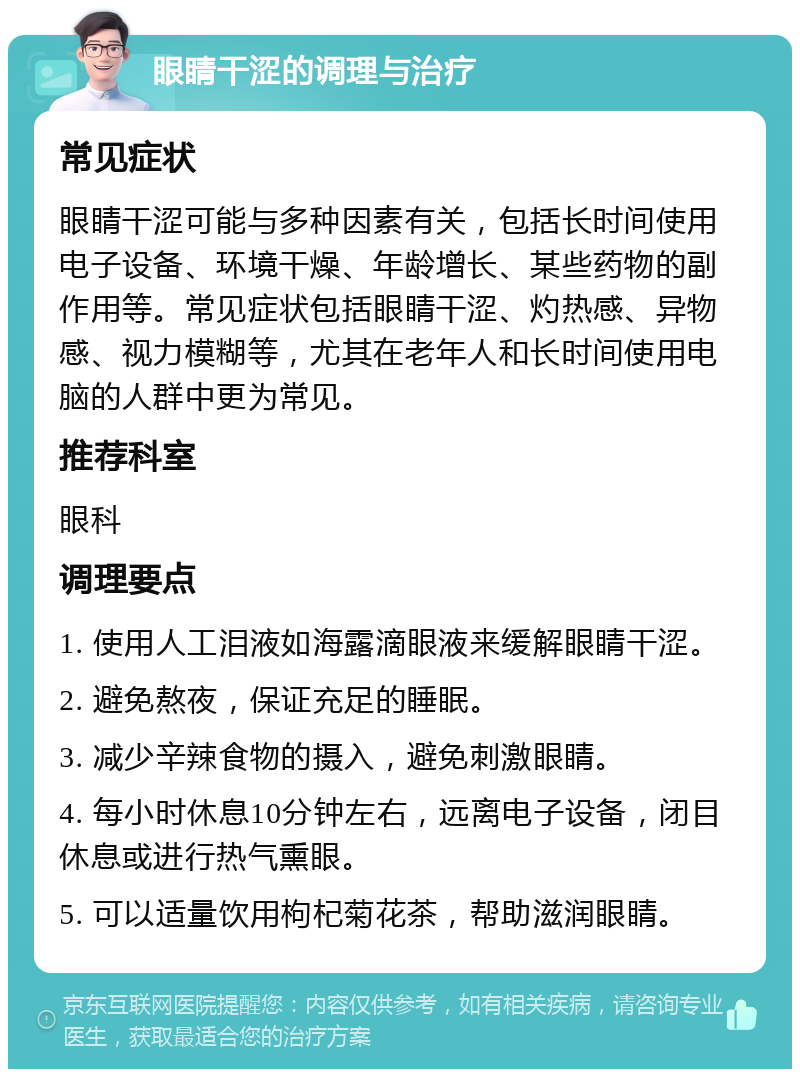 眼睛干涩的调理与治疗 常见症状 眼睛干涩可能与多种因素有关，包括长时间使用电子设备、环境干燥、年龄增长、某些药物的副作用等。常见症状包括眼睛干涩、灼热感、异物感、视力模糊等，尤其在老年人和长时间使用电脑的人群中更为常见。 推荐科室 眼科 调理要点 1. 使用人工泪液如海露滴眼液来缓解眼睛干涩。 2. 避免熬夜，保证充足的睡眠。 3. 减少辛辣食物的摄入，避免刺激眼睛。 4. 每小时休息10分钟左右，远离电子设备，闭目休息或进行热气熏眼。 5. 可以适量饮用枸杞菊花茶，帮助滋润眼睛。