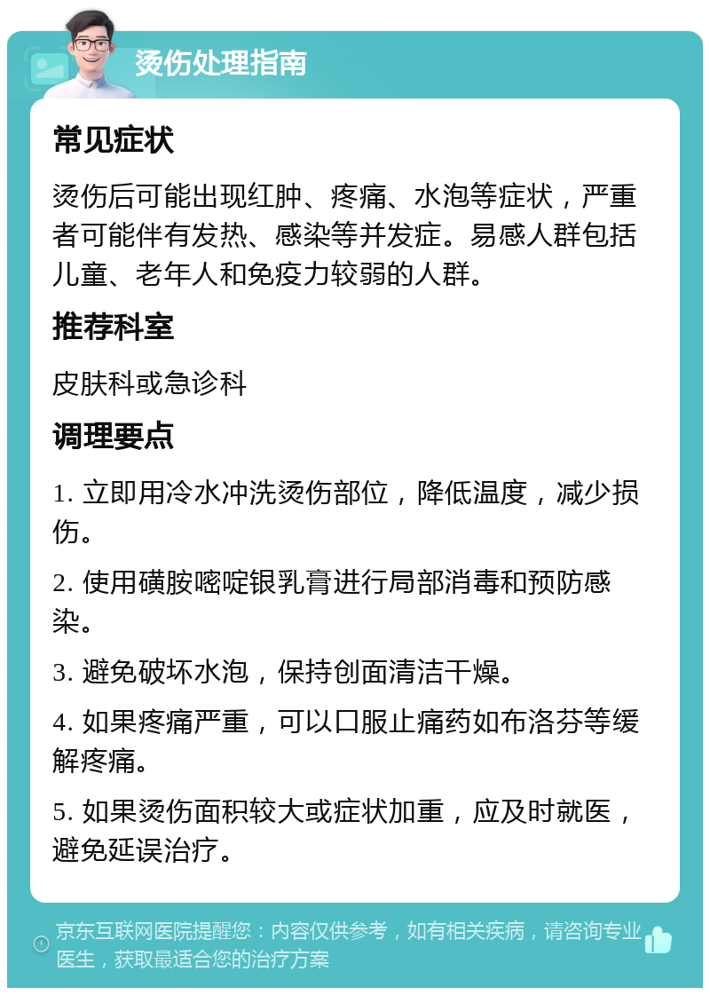 烫伤处理指南 常见症状 烫伤后可能出现红肿、疼痛、水泡等症状，严重者可能伴有发热、感染等并发症。易感人群包括儿童、老年人和免疫力较弱的人群。 推荐科室 皮肤科或急诊科 调理要点 1. 立即用冷水冲洗烫伤部位，降低温度，减少损伤。 2. 使用磺胺嘧啶银乳膏进行局部消毒和预防感染。 3. 避免破坏水泡，保持创面清洁干燥。 4. 如果疼痛严重，可以口服止痛药如布洛芬等缓解疼痛。 5. 如果烫伤面积较大或症状加重，应及时就医，避免延误治疗。