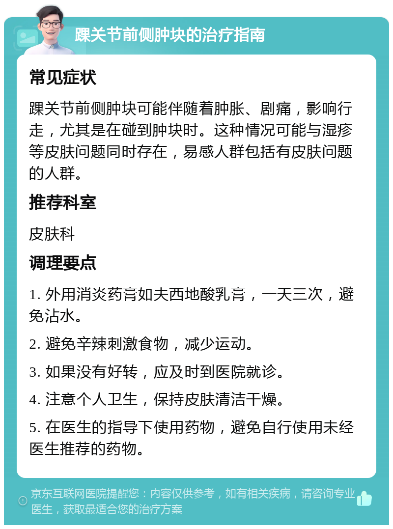 踝关节前侧肿块的治疗指南 常见症状 踝关节前侧肿块可能伴随着肿胀、剧痛，影响行走，尤其是在碰到肿块时。这种情况可能与湿疹等皮肤问题同时存在，易感人群包括有皮肤问题的人群。 推荐科室 皮肤科 调理要点 1. 外用消炎药膏如夫西地酸乳膏，一天三次，避免沾水。 2. 避免辛辣刺激食物，减少运动。 3. 如果没有好转，应及时到医院就诊。 4. 注意个人卫生，保持皮肤清洁干燥。 5. 在医生的指导下使用药物，避免自行使用未经医生推荐的药物。