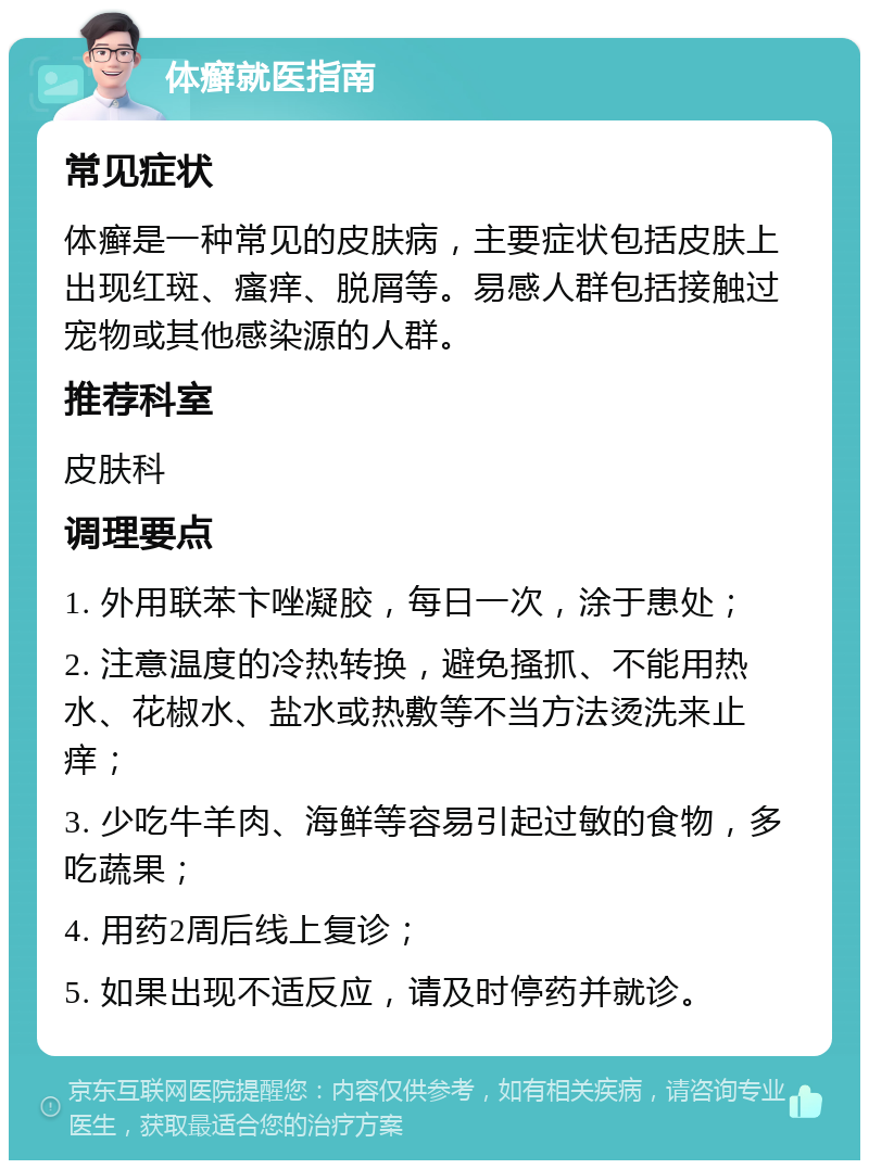 体癣就医指南 常见症状 体癣是一种常见的皮肤病，主要症状包括皮肤上出现红斑、瘙痒、脱屑等。易感人群包括接触过宠物或其他感染源的人群。 推荐科室 皮肤科 调理要点 1. 外用联苯卞唑凝胶，每日一次，涂于患处； 2. 注意温度的冷热转换，避免搔抓、不能用热水、花椒水、盐水或热敷等不当方法烫洗来止痒； 3. 少吃牛羊肉、海鲜等容易引起过敏的食物，多吃蔬果； 4. 用药2周后线上复诊； 5. 如果出现不适反应，请及时停药并就诊。