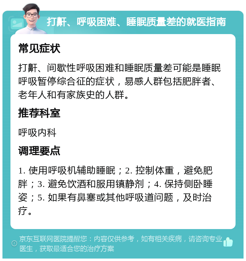 打鼾、呼吸困难、睡眠质量差的就医指南 常见症状 打鼾、间歇性呼吸困难和睡眠质量差可能是睡眠呼吸暂停综合征的症状，易感人群包括肥胖者、老年人和有家族史的人群。 推荐科室 呼吸内科 调理要点 1. 使用呼吸机辅助睡眠；2. 控制体重，避免肥胖；3. 避免饮酒和服用镇静剂；4. 保持侧卧睡姿；5. 如果有鼻塞或其他呼吸道问题，及时治疗。