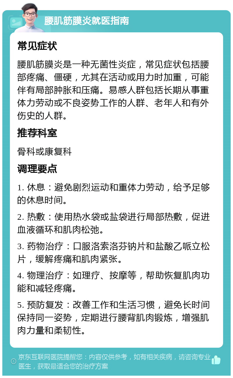 腰肌筋膜炎就医指南 常见症状 腰肌筋膜炎是一种无菌性炎症，常见症状包括腰部疼痛、僵硬，尤其在活动或用力时加重，可能伴有局部肿胀和压痛。易感人群包括长期从事重体力劳动或不良姿势工作的人群、老年人和有外伤史的人群。 推荐科室 骨科或康复科 调理要点 1. 休息：避免剧烈运动和重体力劳动，给予足够的休息时间。 2. 热敷：使用热水袋或盐袋进行局部热敷，促进血液循环和肌肉松弛。 3. 药物治疗：口服洛索洛芬钠片和盐酸乙哌立松片，缓解疼痛和肌肉紧张。 4. 物理治疗：如理疗、按摩等，帮助恢复肌肉功能和减轻疼痛。 5. 预防复发：改善工作和生活习惯，避免长时间保持同一姿势，定期进行腰背肌肉锻炼，增强肌肉力量和柔韧性。