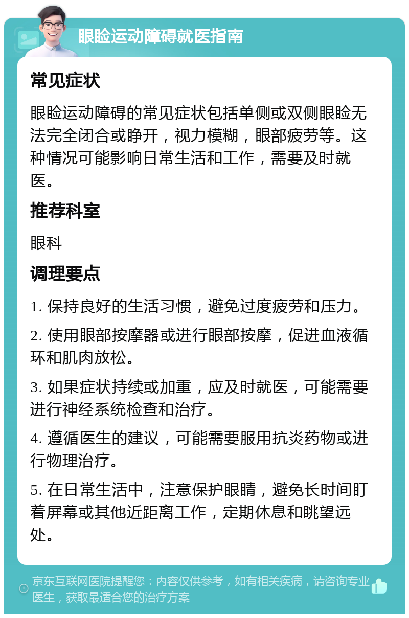 眼睑运动障碍就医指南 常见症状 眼睑运动障碍的常见症状包括单侧或双侧眼睑无法完全闭合或睁开，视力模糊，眼部疲劳等。这种情况可能影响日常生活和工作，需要及时就医。 推荐科室 眼科 调理要点 1. 保持良好的生活习惯，避免过度疲劳和压力。 2. 使用眼部按摩器或进行眼部按摩，促进血液循环和肌肉放松。 3. 如果症状持续或加重，应及时就医，可能需要进行神经系统检查和治疗。 4. 遵循医生的建议，可能需要服用抗炎药物或进行物理治疗。 5. 在日常生活中，注意保护眼睛，避免长时间盯着屏幕或其他近距离工作，定期休息和眺望远处。