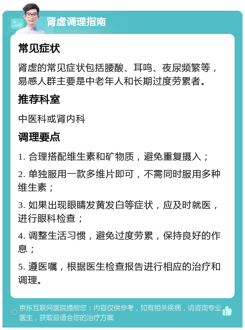 肾虚调理指南 常见症状 肾虚的常见症状包括腰酸、耳鸣、夜尿频繁等，易感人群主要是中老年人和长期过度劳累者。 推荐科室 中医科或肾内科 调理要点 1. 合理搭配维生素和矿物质，避免重复摄入； 2. 单独服用一款多维片即可，不需同时服用多种维生素； 3. 如果出现眼睛发黄发白等症状，应及时就医，进行眼科检查； 4. 调整生活习惯，避免过度劳累，保持良好的作息； 5. 遵医嘱，根据医生检查报告进行相应的治疗和调理。