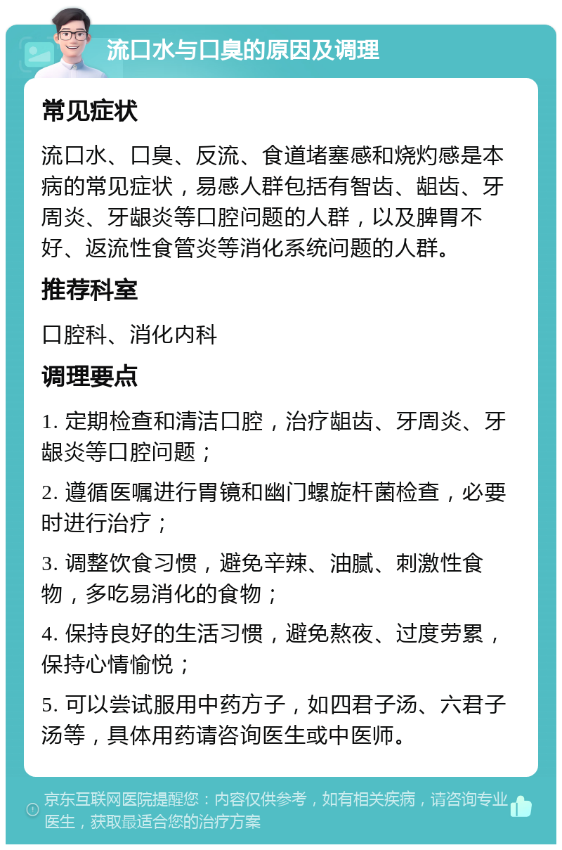 流口水与口臭的原因及调理 常见症状 流口水、口臭、反流、食道堵塞感和烧灼感是本病的常见症状，易感人群包括有智齿、龃齿、牙周炎、牙龈炎等口腔问题的人群，以及脾胃不好、返流性食管炎等消化系统问题的人群。 推荐科室 口腔科、消化内科 调理要点 1. 定期检查和清洁口腔，治疗龃齿、牙周炎、牙龈炎等口腔问题； 2. 遵循医嘱进行胃镜和幽门螺旋杆菌检查，必要时进行治疗； 3. 调整饮食习惯，避免辛辣、油腻、刺激性食物，多吃易消化的食物； 4. 保持良好的生活习惯，避免熬夜、过度劳累，保持心情愉悦； 5. 可以尝试服用中药方子，如四君子汤、六君子汤等，具体用药请咨询医生或中医师。