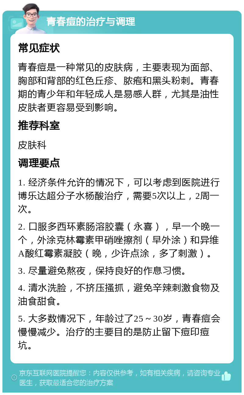 青春痘的治疗与调理 常见症状 青春痘是一种常见的皮肤病，主要表现为面部、胸部和背部的红色丘疹、脓疱和黑头粉刺。青春期的青少年和年轻成人是易感人群，尤其是油性皮肤者更容易受到影响。 推荐科室 皮肤科 调理要点 1. 经济条件允许的情况下，可以考虑到医院进行博乐达超分子水杨酸治疗，需要5次以上，2周一次。 2. 口服多西环素肠溶胶囊（永喜），早一个晚一个，外涂克林霉素甲硝唑擦剂（早外涂）和异维A酸红霉素凝胶（晚，少许点涂，多了刺激）。 3. 尽量避免熬夜，保持良好的作息习惯。 4. 清水洗脸，不挤压搔抓，避免辛辣刺激食物及油食甜食。 5. 大多数情况下，年龄过了25～30岁，青春痘会慢慢减少。治疗的主要目的是防止留下痘印痘坑。