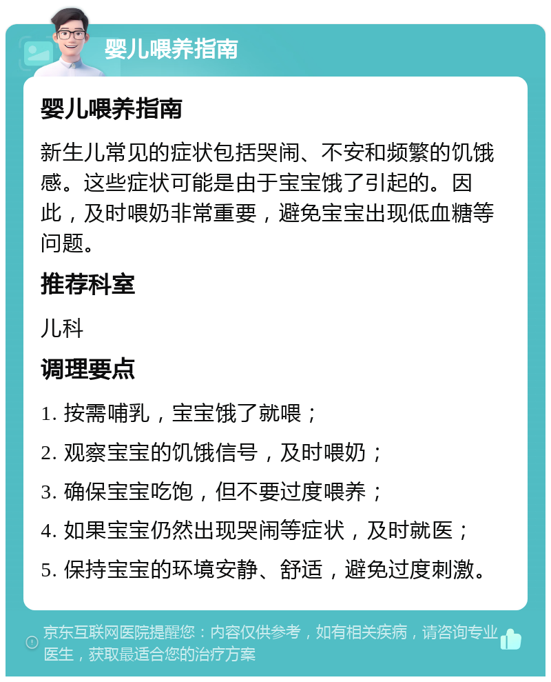 婴儿喂养指南 婴儿喂养指南 新生儿常见的症状包括哭闹、不安和频繁的饥饿感。这些症状可能是由于宝宝饿了引起的。因此，及时喂奶非常重要，避免宝宝出现低血糖等问题。 推荐科室 儿科 调理要点 1. 按需哺乳，宝宝饿了就喂； 2. 观察宝宝的饥饿信号，及时喂奶； 3. 确保宝宝吃饱，但不要过度喂养； 4. 如果宝宝仍然出现哭闹等症状，及时就医； 5. 保持宝宝的环境安静、舒适，避免过度刺激。