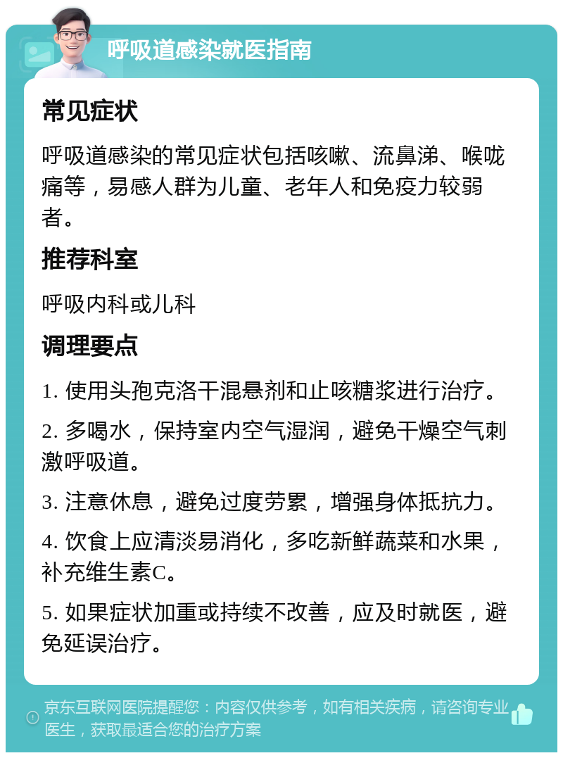 呼吸道感染就医指南 常见症状 呼吸道感染的常见症状包括咳嗽、流鼻涕、喉咙痛等，易感人群为儿童、老年人和免疫力较弱者。 推荐科室 呼吸内科或儿科 调理要点 1. 使用头孢克洛干混悬剂和止咳糖浆进行治疗。 2. 多喝水，保持室内空气湿润，避免干燥空气刺激呼吸道。 3. 注意休息，避免过度劳累，增强身体抵抗力。 4. 饮食上应清淡易消化，多吃新鲜蔬菜和水果，补充维生素C。 5. 如果症状加重或持续不改善，应及时就医，避免延误治疗。