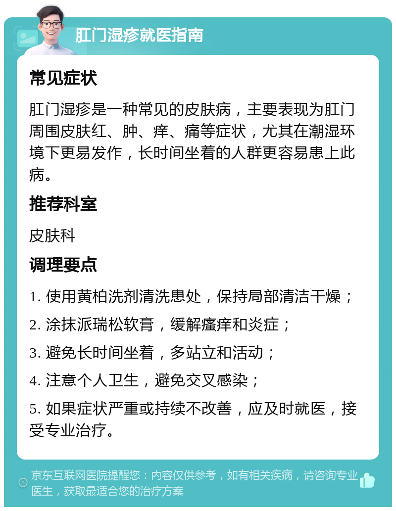 肛门湿疹就医指南 常见症状 肛门湿疹是一种常见的皮肤病，主要表现为肛门周围皮肤红、肿、痒、痛等症状，尤其在潮湿环境下更易发作，长时间坐着的人群更容易患上此病。 推荐科室 皮肤科 调理要点 1. 使用黄柏洗剂清洗患处，保持局部清洁干燥； 2. 涂抹派瑞松软膏，缓解瘙痒和炎症； 3. 避免长时间坐着，多站立和活动； 4. 注意个人卫生，避免交叉感染； 5. 如果症状严重或持续不改善，应及时就医，接受专业治疗。