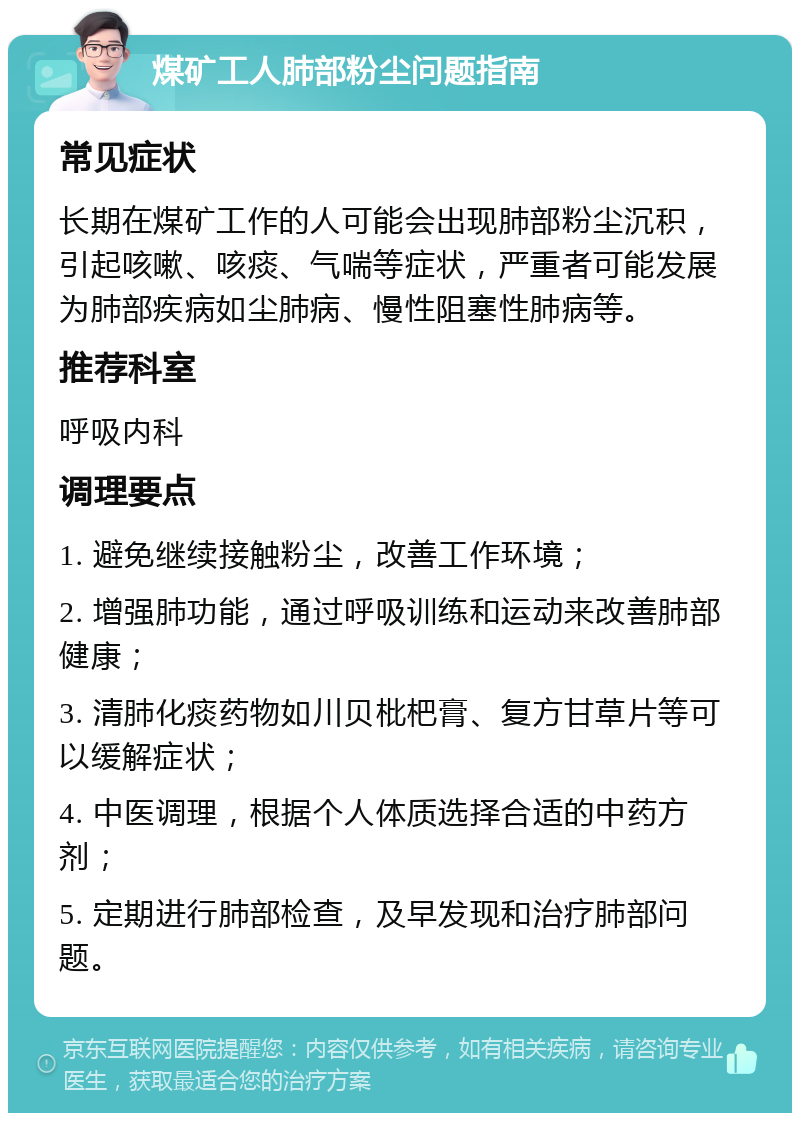 煤矿工人肺部粉尘问题指南 常见症状 长期在煤矿工作的人可能会出现肺部粉尘沉积，引起咳嗽、咳痰、气喘等症状，严重者可能发展为肺部疾病如尘肺病、慢性阻塞性肺病等。 推荐科室 呼吸内科 调理要点 1. 避免继续接触粉尘，改善工作环境； 2. 增强肺功能，通过呼吸训练和运动来改善肺部健康； 3. 清肺化痰药物如川贝枇杷膏、复方甘草片等可以缓解症状； 4. 中医调理，根据个人体质选择合适的中药方剂； 5. 定期进行肺部检查，及早发现和治疗肺部问题。