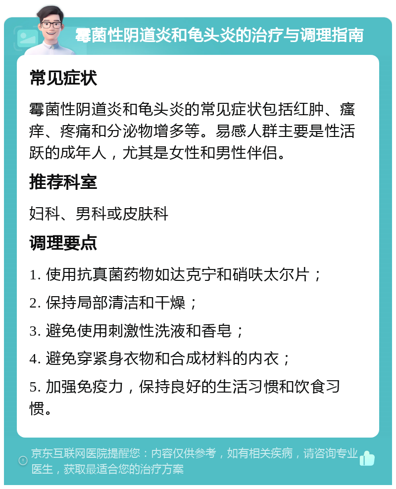 霉菌性阴道炎和龟头炎的治疗与调理指南 常见症状 霉菌性阴道炎和龟头炎的常见症状包括红肿、瘙痒、疼痛和分泌物增多等。易感人群主要是性活跃的成年人，尤其是女性和男性伴侣。 推荐科室 妇科、男科或皮肤科 调理要点 1. 使用抗真菌药物如达克宁和硝呋太尔片； 2. 保持局部清洁和干燥； 3. 避免使用刺激性洗液和香皂； 4. 避免穿紧身衣物和合成材料的内衣； 5. 加强免疫力，保持良好的生活习惯和饮食习惯。