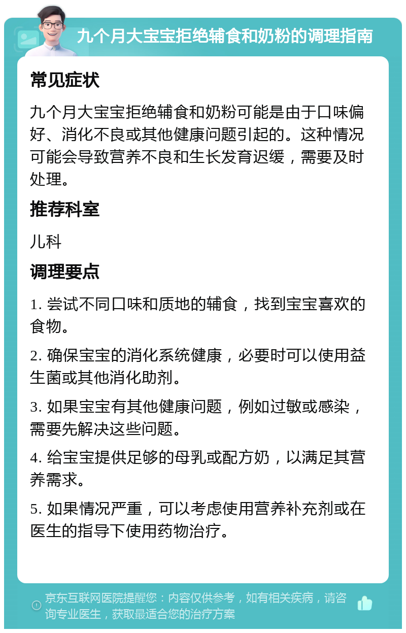 九个月大宝宝拒绝辅食和奶粉的调理指南 常见症状 九个月大宝宝拒绝辅食和奶粉可能是由于口味偏好、消化不良或其他健康问题引起的。这种情况可能会导致营养不良和生长发育迟缓，需要及时处理。 推荐科室 儿科 调理要点 1. 尝试不同口味和质地的辅食，找到宝宝喜欢的食物。 2. 确保宝宝的消化系统健康，必要时可以使用益生菌或其他消化助剂。 3. 如果宝宝有其他健康问题，例如过敏或感染，需要先解决这些问题。 4. 给宝宝提供足够的母乳或配方奶，以满足其营养需求。 5. 如果情况严重，可以考虑使用营养补充剂或在医生的指导下使用药物治疗。