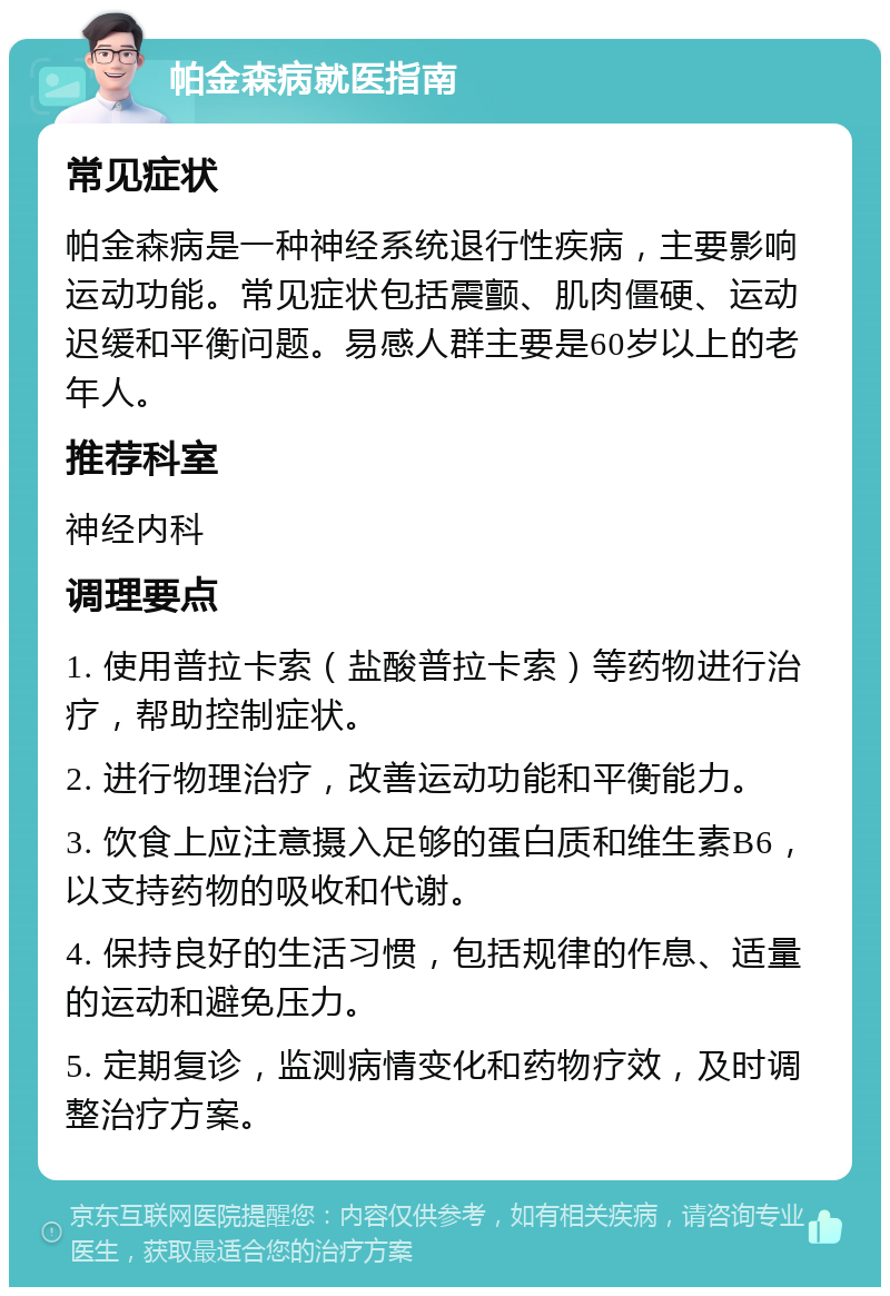 帕金森病就医指南 常见症状 帕金森病是一种神经系统退行性疾病，主要影响运动功能。常见症状包括震颤、肌肉僵硬、运动迟缓和平衡问题。易感人群主要是60岁以上的老年人。 推荐科室 神经内科 调理要点 1. 使用普拉卡索（盐酸普拉卡索）等药物进行治疗，帮助控制症状。 2. 进行物理治疗，改善运动功能和平衡能力。 3. 饮食上应注意摄入足够的蛋白质和维生素B6，以支持药物的吸收和代谢。 4. 保持良好的生活习惯，包括规律的作息、适量的运动和避免压力。 5. 定期复诊，监测病情变化和药物疗效，及时调整治疗方案。