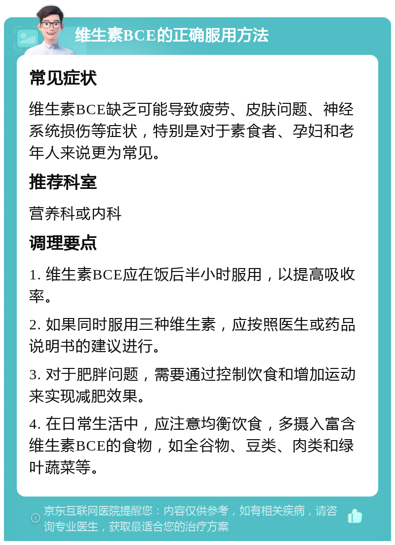 维生素BCE的正确服用方法 常见症状 维生素BCE缺乏可能导致疲劳、皮肤问题、神经系统损伤等症状，特别是对于素食者、孕妇和老年人来说更为常见。 推荐科室 营养科或内科 调理要点 1. 维生素BCE应在饭后半小时服用，以提高吸收率。 2. 如果同时服用三种维生素，应按照医生或药品说明书的建议进行。 3. 对于肥胖问题，需要通过控制饮食和增加运动来实现减肥效果。 4. 在日常生活中，应注意均衡饮食，多摄入富含维生素BCE的食物，如全谷物、豆类、肉类和绿叶蔬菜等。