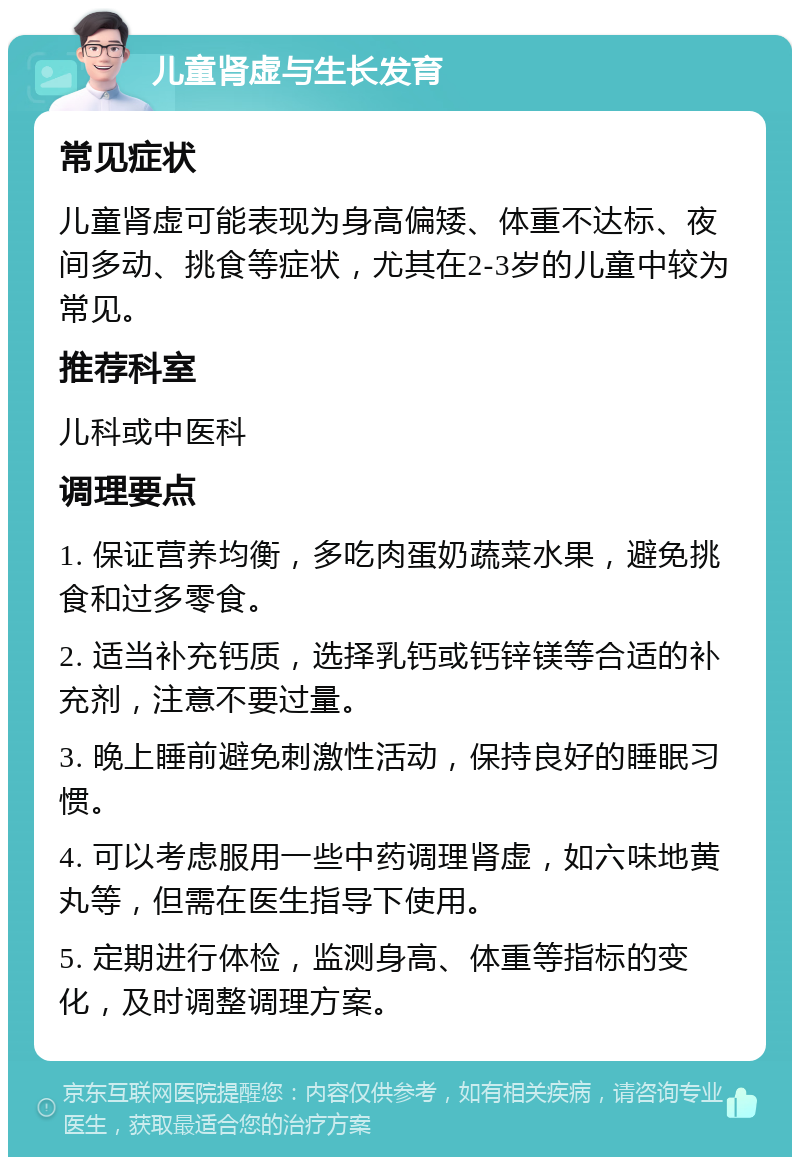 儿童肾虚与生长发育 常见症状 儿童肾虚可能表现为身高偏矮、体重不达标、夜间多动、挑食等症状，尤其在2-3岁的儿童中较为常见。 推荐科室 儿科或中医科 调理要点 1. 保证营养均衡，多吃肉蛋奶蔬菜水果，避免挑食和过多零食。 2. 适当补充钙质，选择乳钙或钙锌镁等合适的补充剂，注意不要过量。 3. 晚上睡前避免刺激性活动，保持良好的睡眠习惯。 4. 可以考虑服用一些中药调理肾虚，如六味地黄丸等，但需在医生指导下使用。 5. 定期进行体检，监测身高、体重等指标的变化，及时调整调理方案。