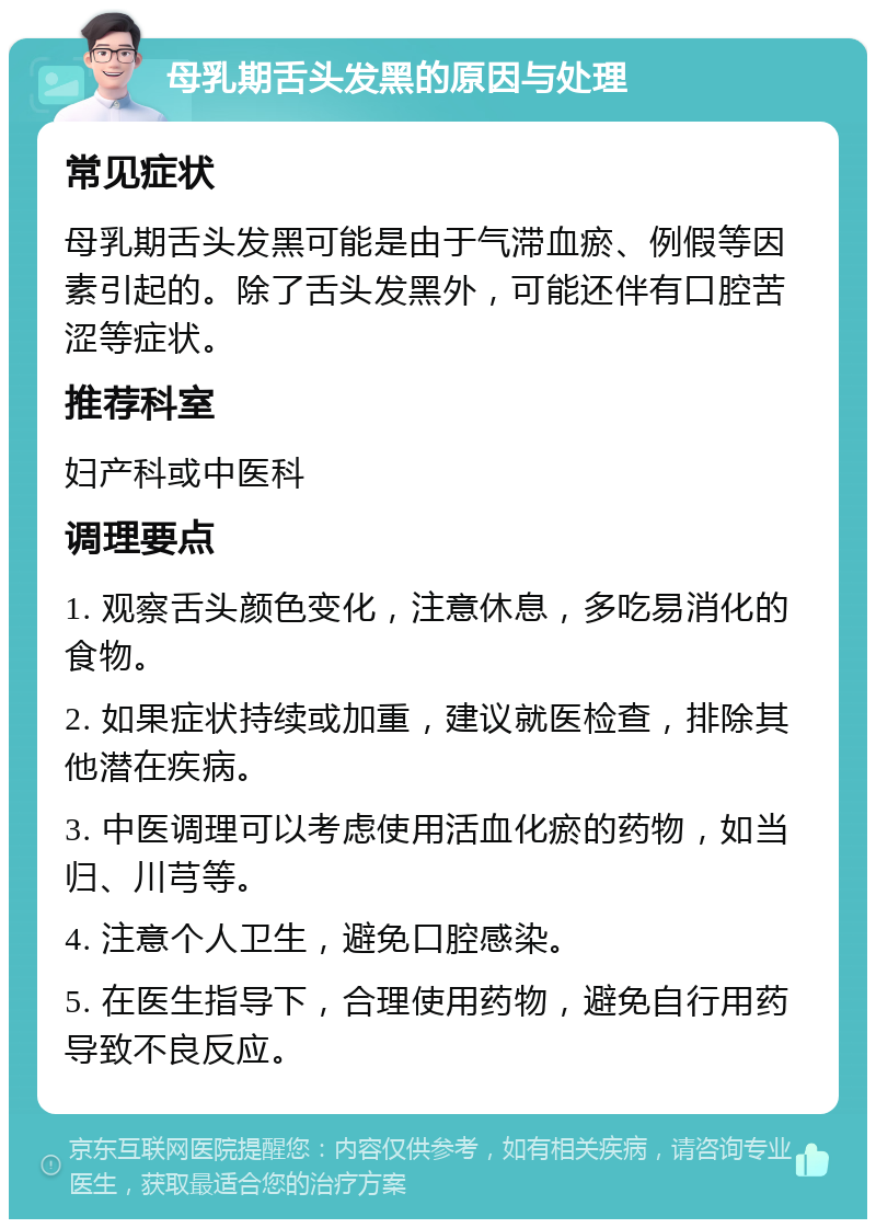 母乳期舌头发黑的原因与处理 常见症状 母乳期舌头发黑可能是由于气滞血瘀、例假等因素引起的。除了舌头发黑外，可能还伴有口腔苦涩等症状。 推荐科室 妇产科或中医科 调理要点 1. 观察舌头颜色变化，注意休息，多吃易消化的食物。 2. 如果症状持续或加重，建议就医检查，排除其他潜在疾病。 3. 中医调理可以考虑使用活血化瘀的药物，如当归、川芎等。 4. 注意个人卫生，避免口腔感染。 5. 在医生指导下，合理使用药物，避免自行用药导致不良反应。