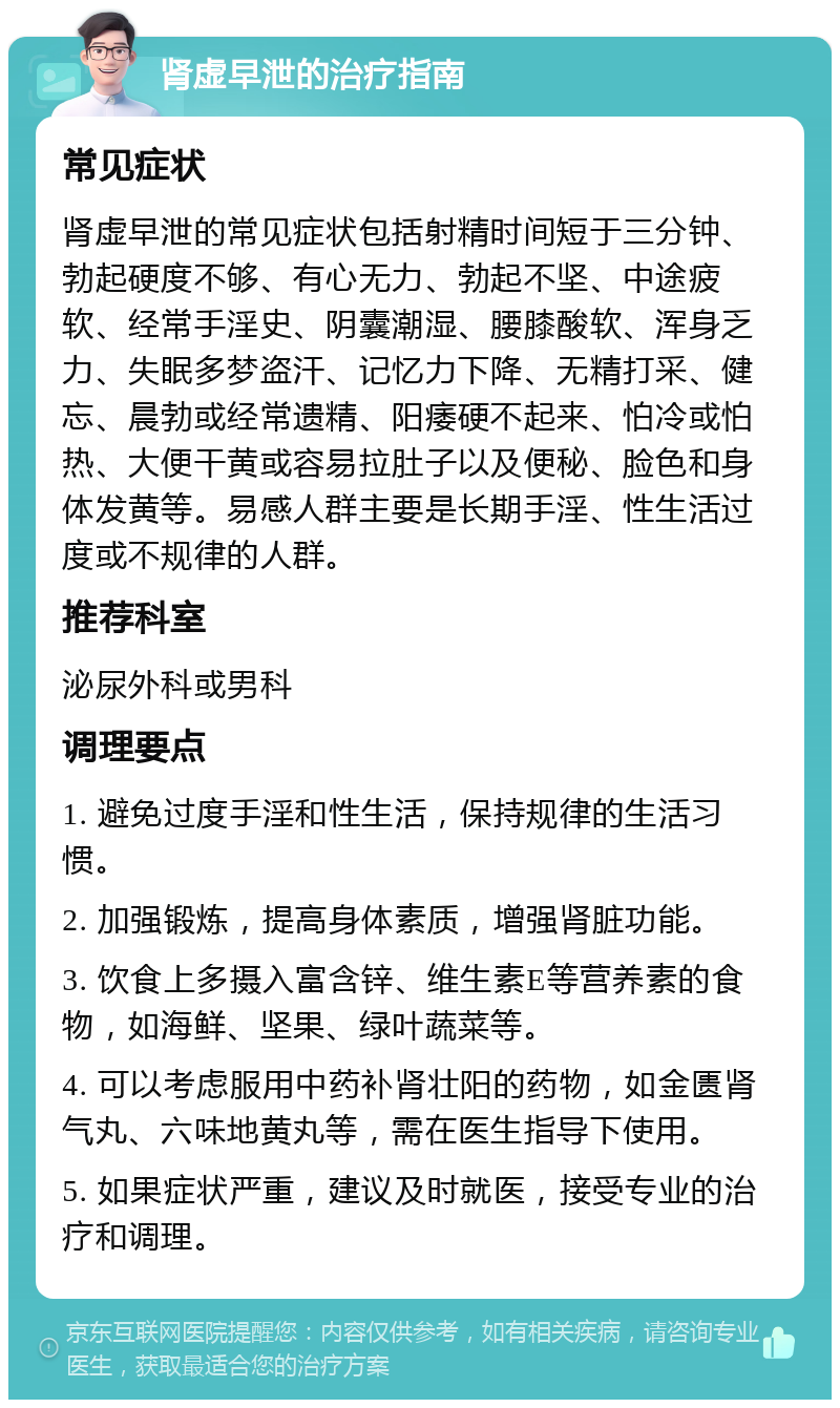 肾虚早泄的治疗指南 常见症状 肾虚早泄的常见症状包括射精时间短于三分钟、勃起硬度不够、有心无力、勃起不坚、中途疲软、经常手淫史、阴囊潮湿、腰膝酸软、浑身乏力、失眠多梦盗汗、记忆力下降、无精打采、健忘、晨勃或经常遗精、阳痿硬不起来、怕冷或怕热、大便干黄或容易拉肚子以及便秘、脸色和身体发黄等。易感人群主要是长期手淫、性生活过度或不规律的人群。 推荐科室 泌尿外科或男科 调理要点 1. 避免过度手淫和性生活，保持规律的生活习惯。 2. 加强锻炼，提高身体素质，增强肾脏功能。 3. 饮食上多摄入富含锌、维生素E等营养素的食物，如海鲜、坚果、绿叶蔬菜等。 4. 可以考虑服用中药补肾壮阳的药物，如金匮肾气丸、六味地黄丸等，需在医生指导下使用。 5. 如果症状严重，建议及时就医，接受专业的治疗和调理。