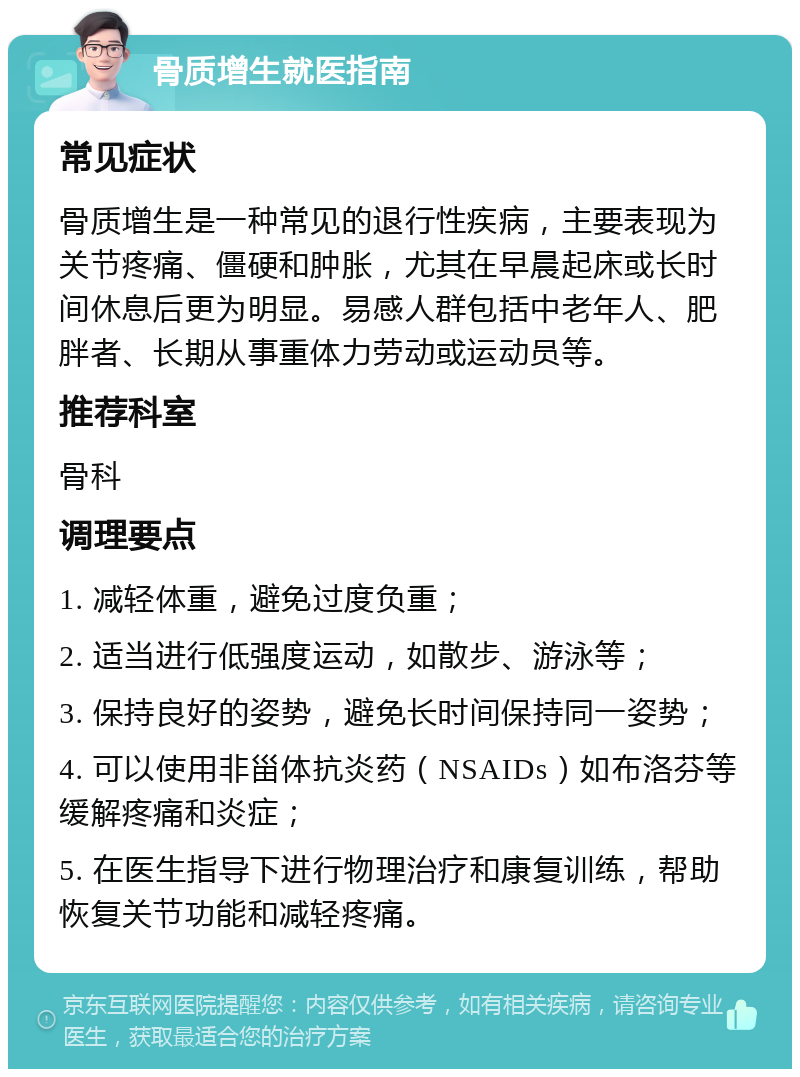 骨质增生就医指南 常见症状 骨质增生是一种常见的退行性疾病，主要表现为关节疼痛、僵硬和肿胀，尤其在早晨起床或长时间休息后更为明显。易感人群包括中老年人、肥胖者、长期从事重体力劳动或运动员等。 推荐科室 骨科 调理要点 1. 减轻体重，避免过度负重； 2. 适当进行低强度运动，如散步、游泳等； 3. 保持良好的姿势，避免长时间保持同一姿势； 4. 可以使用非甾体抗炎药（NSAIDs）如布洛芬等缓解疼痛和炎症； 5. 在医生指导下进行物理治疗和康复训练，帮助恢复关节功能和减轻疼痛。