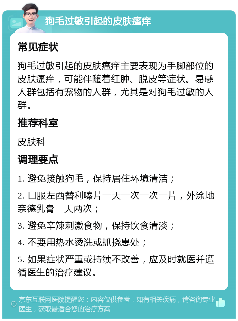 狗毛过敏引起的皮肤瘙痒 常见症状 狗毛过敏引起的皮肤瘙痒主要表现为手脚部位的皮肤瘙痒，可能伴随着红肿、脱皮等症状。易感人群包括有宠物的人群，尤其是对狗毛过敏的人群。 推荐科室 皮肤科 调理要点 1. 避免接触狗毛，保持居住环境清洁； 2. 口服左西替利嗪片一天一次一次一片，外涂地奈德乳膏一天两次； 3. 避免辛辣刺激食物，保持饮食清淡； 4. 不要用热水烫洗或抓挠患处； 5. 如果症状严重或持续不改善，应及时就医并遵循医生的治疗建议。