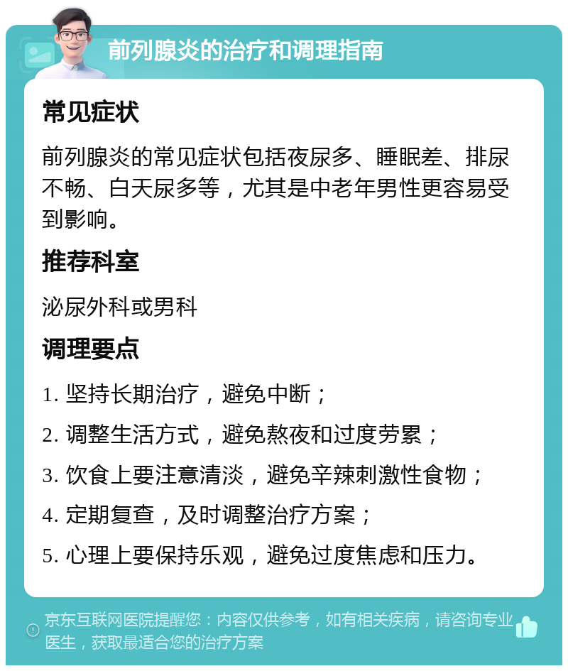 前列腺炎的治疗和调理指南 常见症状 前列腺炎的常见症状包括夜尿多、睡眠差、排尿不畅、白天尿多等，尤其是中老年男性更容易受到影响。 推荐科室 泌尿外科或男科 调理要点 1. 坚持长期治疗，避免中断； 2. 调整生活方式，避免熬夜和过度劳累； 3. 饮食上要注意清淡，避免辛辣刺激性食物； 4. 定期复查，及时调整治疗方案； 5. 心理上要保持乐观，避免过度焦虑和压力。