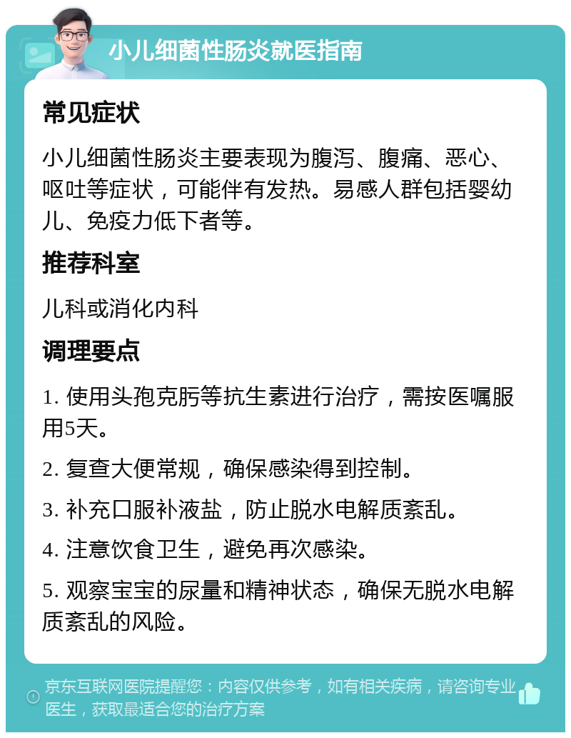 小儿细菌性肠炎就医指南 常见症状 小儿细菌性肠炎主要表现为腹泻、腹痛、恶心、呕吐等症状，可能伴有发热。易感人群包括婴幼儿、免疫力低下者等。 推荐科室 儿科或消化内科 调理要点 1. 使用头孢克肟等抗生素进行治疗，需按医嘱服用5天。 2. 复查大便常规，确保感染得到控制。 3. 补充口服补液盐，防止脱水电解质紊乱。 4. 注意饮食卫生，避免再次感染。 5. 观察宝宝的尿量和精神状态，确保无脱水电解质紊乱的风险。