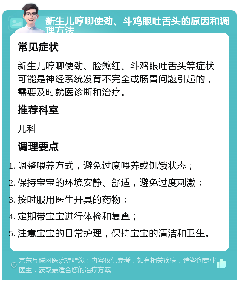 新生儿哼唧使劲、斗鸡眼吐舌头的原因和调理方法 常见症状 新生儿哼唧使劲、脸憋红、斗鸡眼吐舌头等症状可能是神经系统发育不完全或肠胃问题引起的，需要及时就医诊断和治疗。 推荐科室 儿科 调理要点 调整喂养方式，避免过度喂养或饥饿状态； 保持宝宝的环境安静、舒适，避免过度刺激； 按时服用医生开具的药物； 定期带宝宝进行体检和复查； 注意宝宝的日常护理，保持宝宝的清洁和卫生。