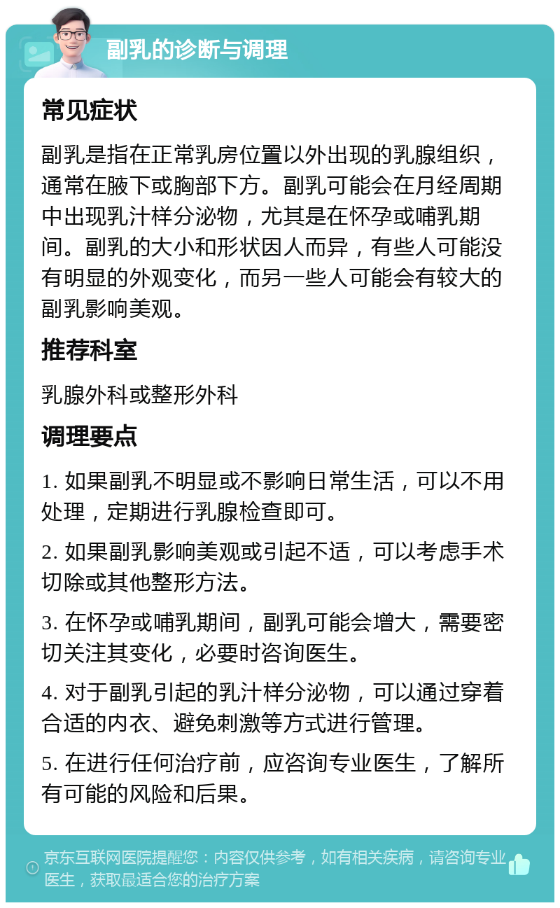 副乳的诊断与调理 常见症状 副乳是指在正常乳房位置以外出现的乳腺组织，通常在腋下或胸部下方。副乳可能会在月经周期中出现乳汁样分泌物，尤其是在怀孕或哺乳期间。副乳的大小和形状因人而异，有些人可能没有明显的外观变化，而另一些人可能会有较大的副乳影响美观。 推荐科室 乳腺外科或整形外科 调理要点 1. 如果副乳不明显或不影响日常生活，可以不用处理，定期进行乳腺检查即可。 2. 如果副乳影响美观或引起不适，可以考虑手术切除或其他整形方法。 3. 在怀孕或哺乳期间，副乳可能会增大，需要密切关注其变化，必要时咨询医生。 4. 对于副乳引起的乳汁样分泌物，可以通过穿着合适的内衣、避免刺激等方式进行管理。 5. 在进行任何治疗前，应咨询专业医生，了解所有可能的风险和后果。