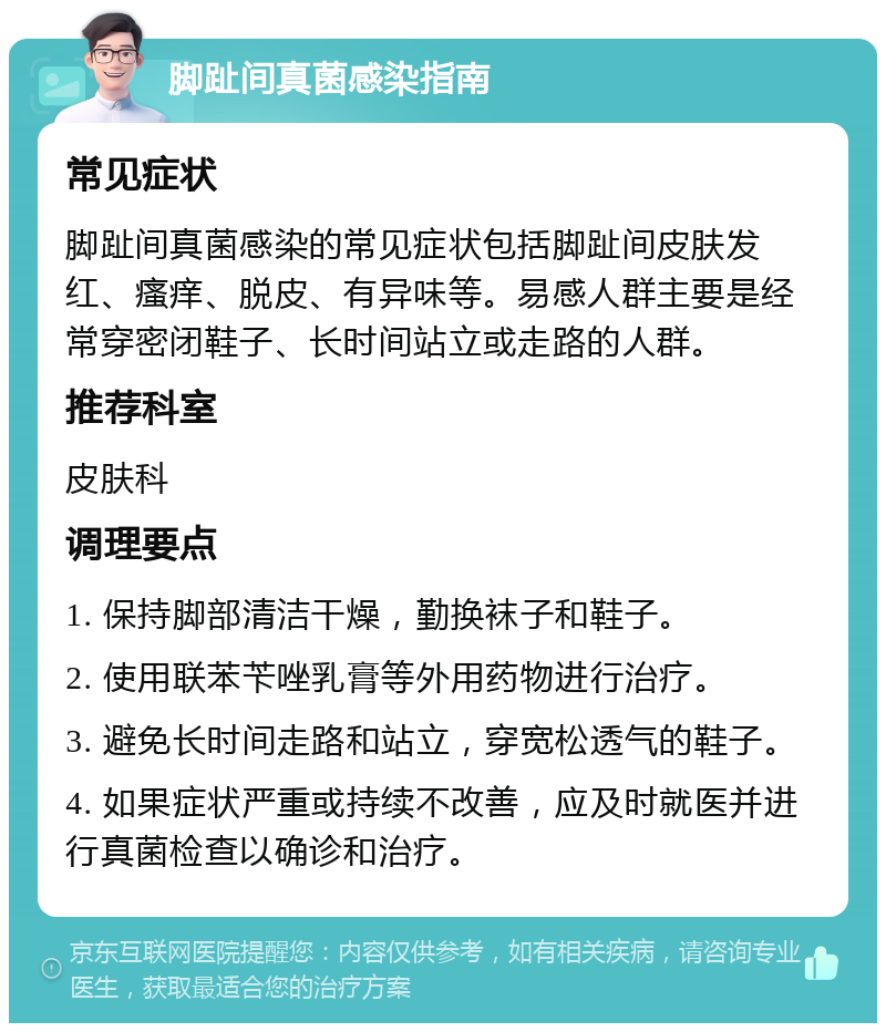 脚趾间真菌感染指南 常见症状 脚趾间真菌感染的常见症状包括脚趾间皮肤发红、瘙痒、脱皮、有异味等。易感人群主要是经常穿密闭鞋子、长时间站立或走路的人群。 推荐科室 皮肤科 调理要点 1. 保持脚部清洁干燥，勤换袜子和鞋子。 2. 使用联苯苄唑乳膏等外用药物进行治疗。 3. 避免长时间走路和站立，穿宽松透气的鞋子。 4. 如果症状严重或持续不改善，应及时就医并进行真菌检查以确诊和治疗。