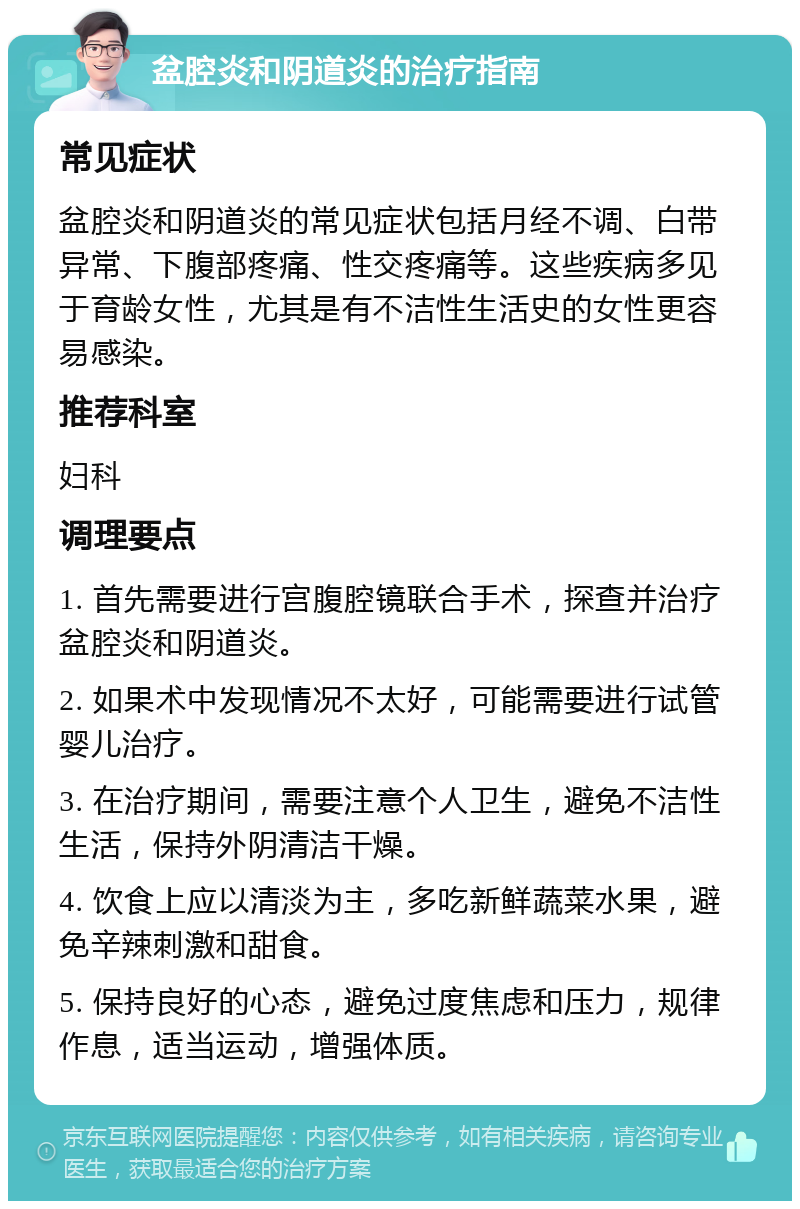 盆腔炎和阴道炎的治疗指南 常见症状 盆腔炎和阴道炎的常见症状包括月经不调、白带异常、下腹部疼痛、性交疼痛等。这些疾病多见于育龄女性，尤其是有不洁性生活史的女性更容易感染。 推荐科室 妇科 调理要点 1. 首先需要进行宫腹腔镜联合手术，探查并治疗盆腔炎和阴道炎。 2. 如果术中发现情况不太好，可能需要进行试管婴儿治疗。 3. 在治疗期间，需要注意个人卫生，避免不洁性生活，保持外阴清洁干燥。 4. 饮食上应以清淡为主，多吃新鲜蔬菜水果，避免辛辣刺激和甜食。 5. 保持良好的心态，避免过度焦虑和压力，规律作息，适当运动，增强体质。